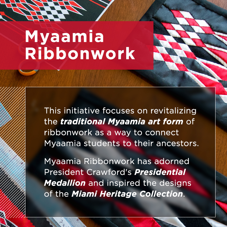 The Myaamia Ribbonwork Project. This initiative focuses on revitalizing the traditional Myaamia art form of ribbonwork as a way to connect Myaamia students to their ancestors. Myaamia Ribbonwork has adorned President Crawford's Presidential Medallion and inspired the designs of the Miami Heritage Collection.