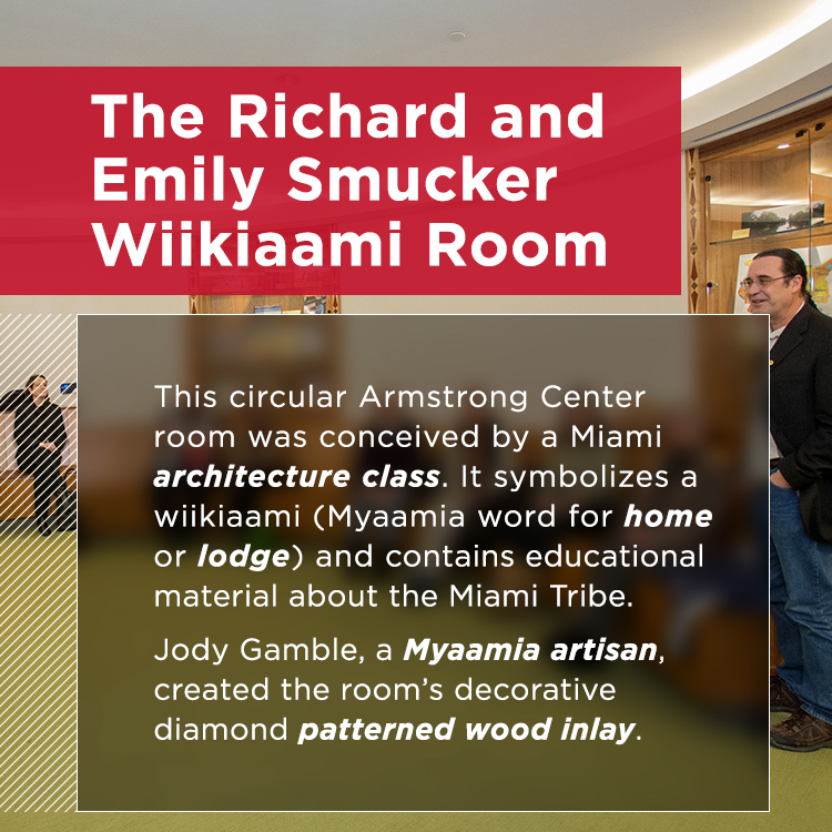 The Richard and Emily Smucker Wiikiaami Room. This circular room symbolizes a wiikiaami (home or lodge in the Myammia language). With decorative wood inlay crafted by Jody Gamble, a Myaamia artisan, this room houses meetings and display cases with educational material about the Miami Tribe.