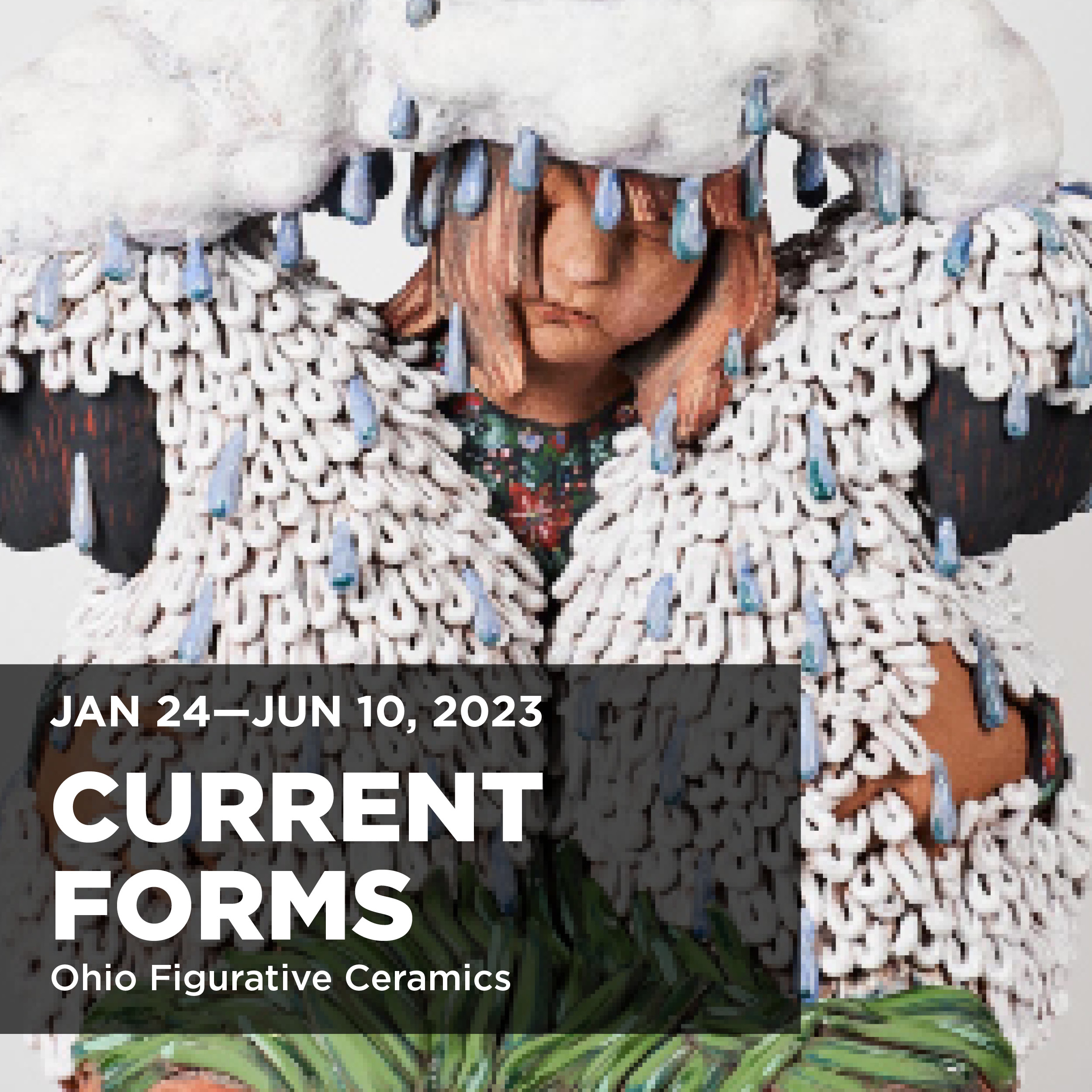 Poster image for the exhibition Current Forms: Ohio Figurative Ceramics on display January 24, 2023 to June 10, 2023