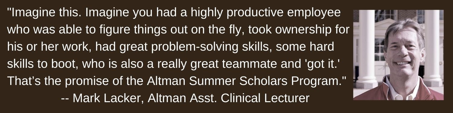"Imagine This. Imagine you had a highly productive employee who was able to figure things out on the fly, took ownership for his or her work, had great problem-solving skills, some hard skills to boot, who is also a really great teammate and got it. That’s the promise of the Altman Summer Scholars Program."