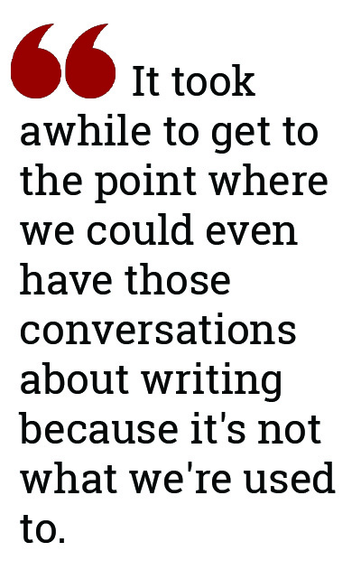 It took awhile to get to the point where we could even have those conversations about writing because it's not what we're used to. 