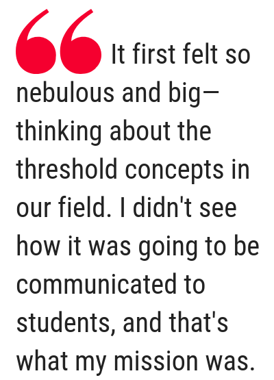 Text: It first felt so nebulous and big—thinking about the threshold concepts in our field. I didn't see how it was going to be communicated to students, and that's what my mission was.