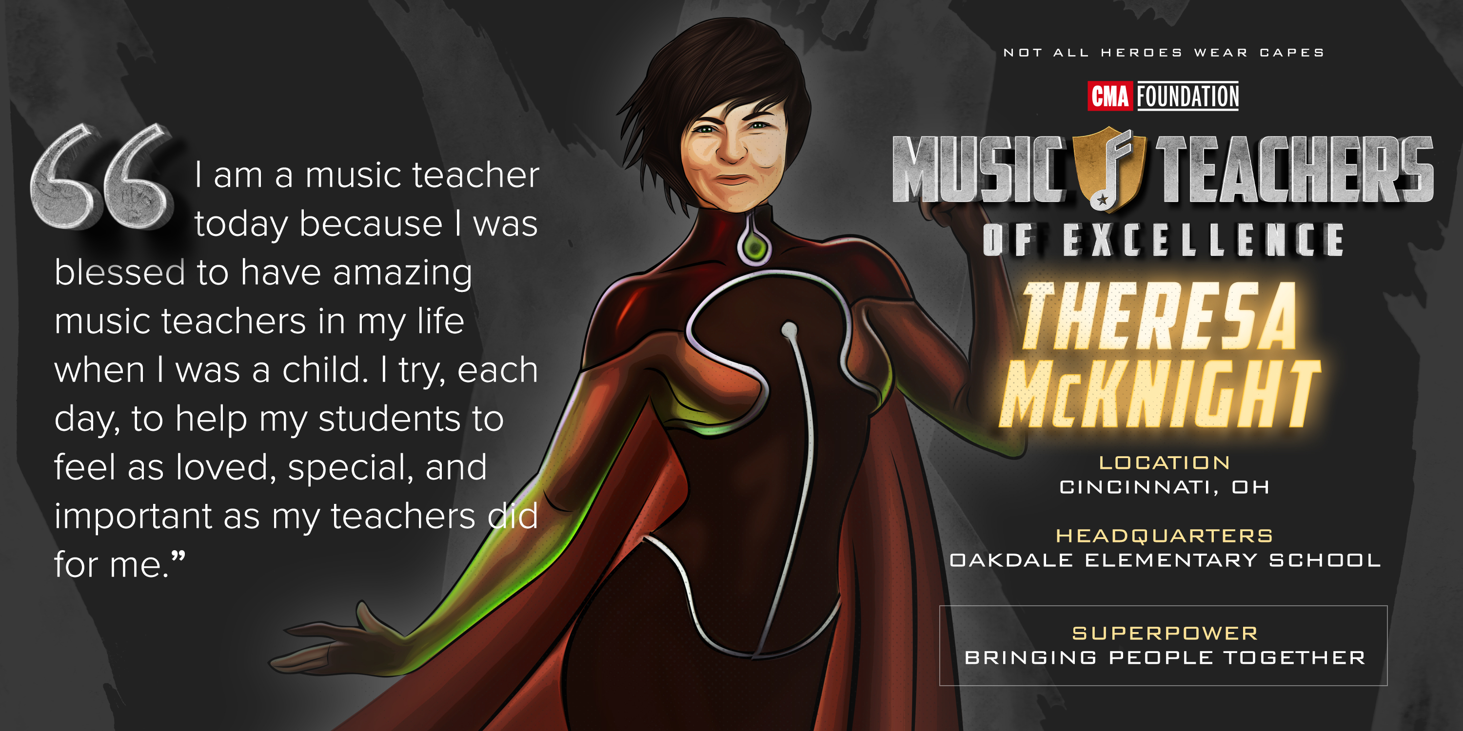 I am a music teacher today because I was blessed to have amazing mucic teachers in my life when I wax a child. I try, each day, to hlep my students to feel as loved, speacial, and important as my teachers did for me. Music Teachers of Excellence Theresa McKnighr, Location Cincinnati Ohio, Headquarters Oakdale Elementary School, Superpower Bringing People Together.