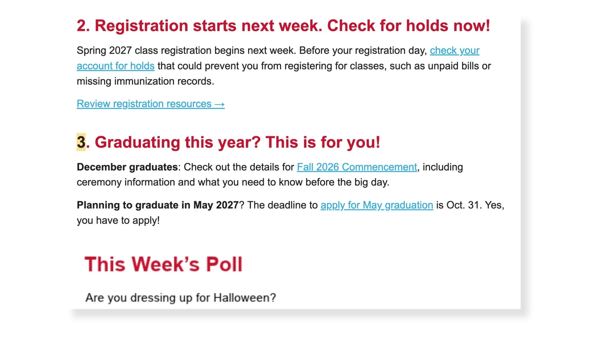 screenshot of a Weekly 3 email. 2. Registration starts next week. Check for holds now! Spring 2027 class registration begins next week. Before your registration day, check your account for holds that could prevent you from registering for classes, such as unpaid bills or missing immunization records.  Review registration resources →  3. Graduating this year? This is for you! December graduates: Check out the details for Fall 2026 Commencement, including ceremony information and what you need to know before the big day.  Planning to graduate in May 2027? The deadline to apply for May graduation is Oct. 31. Yes, you have to apply!
