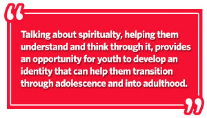 Talking about spirituality, helping them understand and think through it, provides an opportunity for youth to develop an identity that can help them transition through adolescence and into adulthood