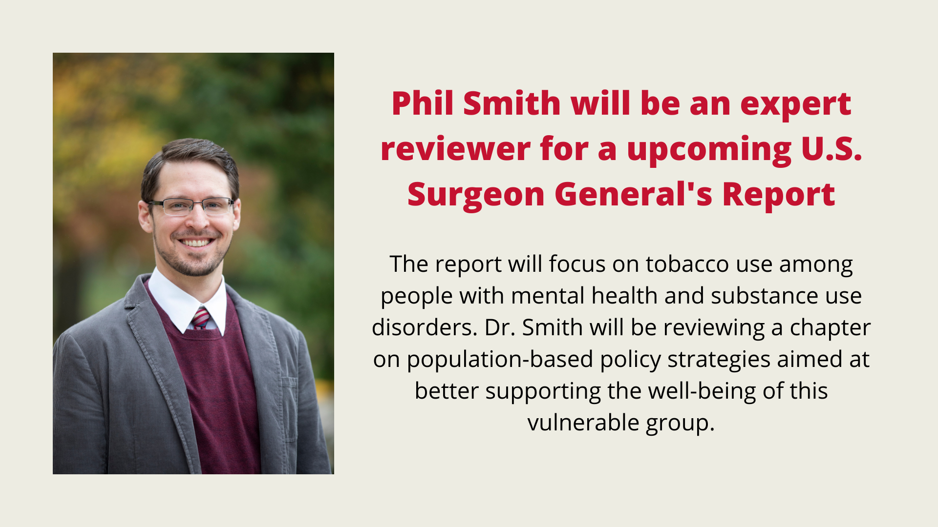 Phil Smith will be an expert reviewer for a upcoming U.S. Surgeon General's Report. The report will focus on tobacco use among people with mental health and substance use disorders. Dr. Smith will be reviewing a chapter on population-based policy strategies aimed at better supporting the well-being of this vulnerable group.