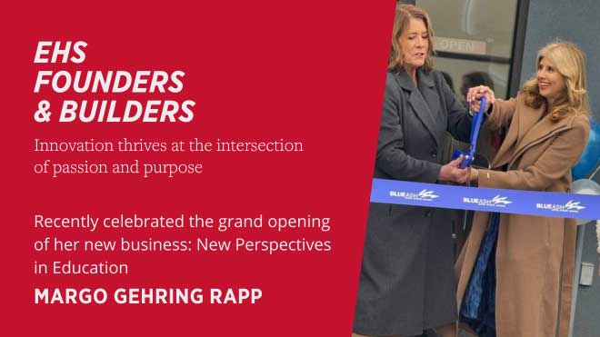 EHS Founders and Builders Innovation thrives at the intersection of passion and purpose Recently celebrated the grand opening of her new business: New Perspectives in Education Margo Gehring Rapp