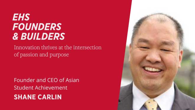 EHS Founders and Builders Innovation thrives at the intersection of passion and purpose Founder and CEO of Asian Student Achievement Shane Carlin