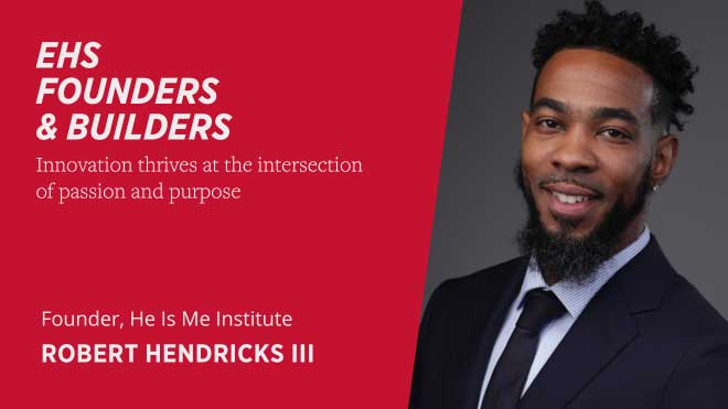 EHS Founders and Builders Innovation thrives at the intersection of passion and purpose Founder, He Is Me Institute Robert Hendricks III