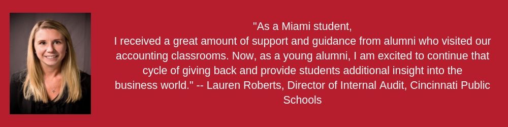 Lauren Roberts "As a Miami student, I received a great amount of support and guidance from alumni who visited our accounting classrooms. Now, as a young alumni, I am excited to continue that cycle of giving back and provide students additional insight into the business world."