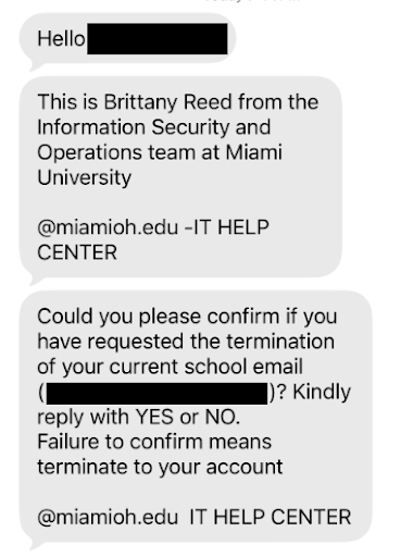 Hello [student name].  This is Brittany Reed from the Information Security and Operations team at Miami University  @miamioh.edu - IT Help Center  Could you please confirm if you have requested the termination of your current school email? Kindly reply with YES or NO. Failure to confirm means terminate to your account.