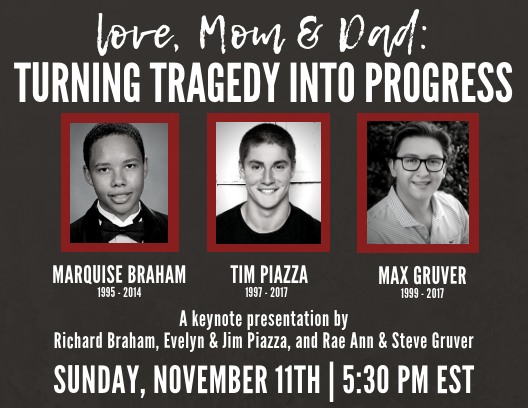 love, Mom and Dad: Turning Tragedy into Progress, Marquise Braham 1995-2014, Tim Piazza 1997-2017, Max Gruver 1999-2017, A keynote presentation by Richard Braham, Evelyn & Jim Piazza, and Rae & Steve Gruver, Sunday, November 11 2018, 5:30 PM EST.