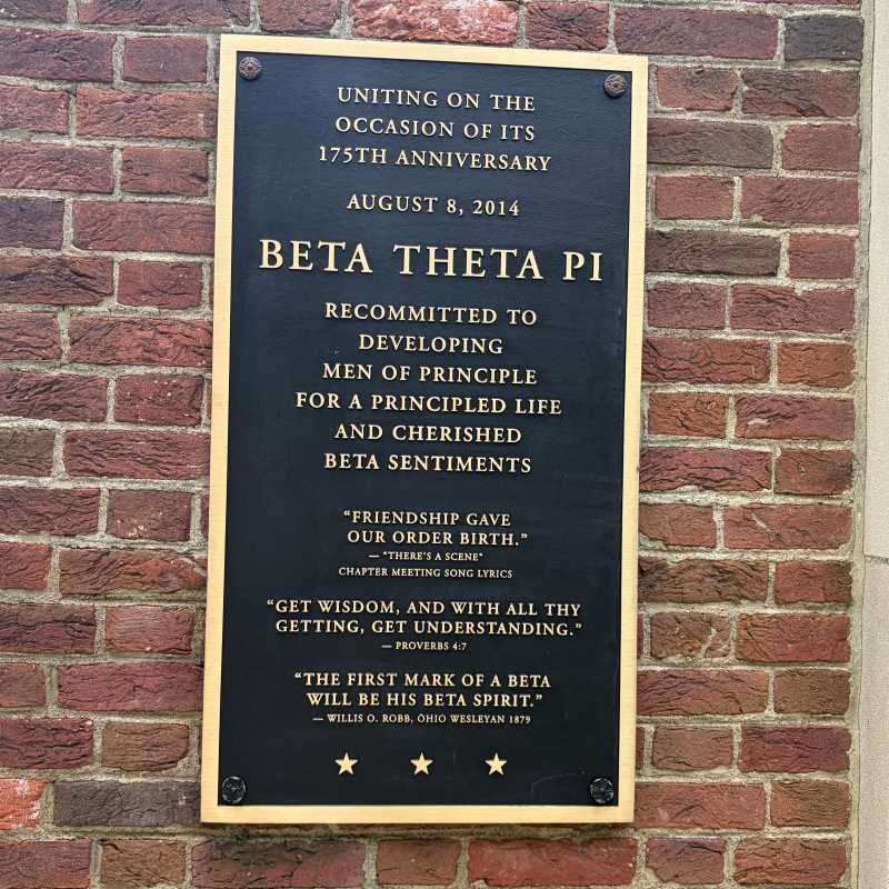 Newer looking plaque that reads Uniting on the occasion of its 175th anniversary August 8, 2014. Beta Theta Pi recommitted to developing men of principle for a principled life and cherished beta sentiments. "Friendship gave our order birth."-"There's a scene" chapter meeting song lyrics. "Get wisdom, and with all thy getting, get understanding." - Proverbs 4:7, "The first mark of a beta will be his beta spirit." - Willis O. Robb, Ohio Wesleyan 1879. 