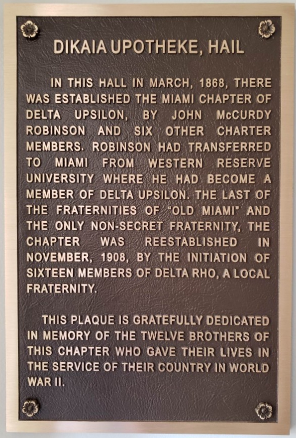 Plaque that reads Dikaia Upotheke, Hail. In this hall in March, 1868, there was established the Miami chapter of Delta Upsilon, by John McCurdy Robinson and six other charter members. Robinson had transferred to Miami from Western Reserve University where he had become a member of Delta Upsilon. The last of the fraternities of "old Miami" and the only non-secret fraternity, the chapter was reestablished in November, 1908, by the initiation of sixteen members of Delta Rho, a local fraternity. This plaque is gratefully dedicated in memory of the twelve brothers of this chapter who gave their lives in service of their country in World War II.